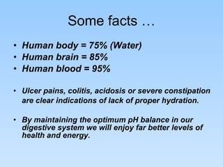 Some facts … Human body = 75% (Water) Human brain = 85% Human blood = 95% Ulcer pains, colitis, acidosis or severe constipation are clear indications of lack of proper hydration.   By maintaining the optimum pH balance in our digestive system we will enjoy far better levels of health and energy.  