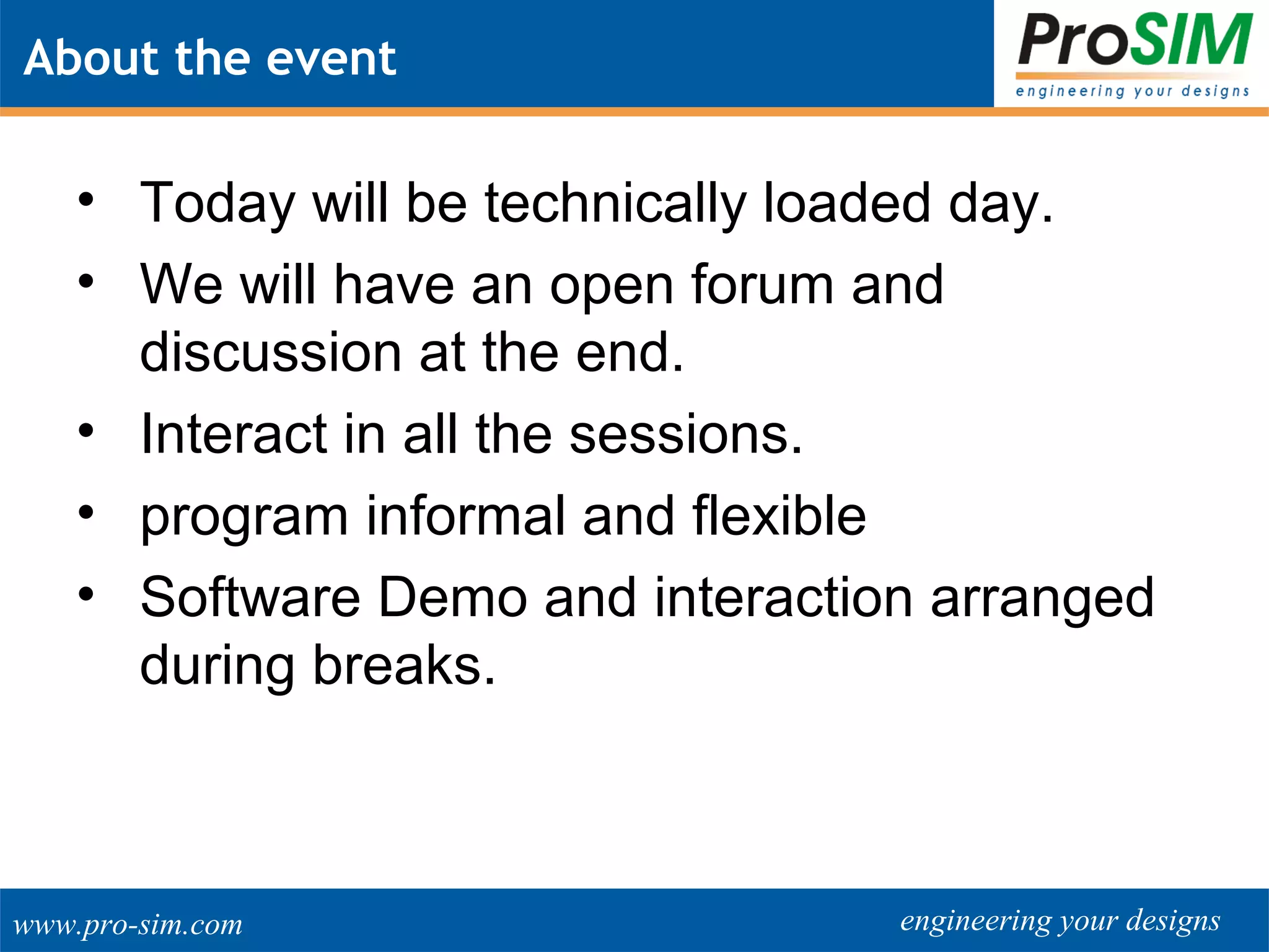 engineering your designswww.pro-sim.com
About the event
• Today will be technically loaded day.
• We will have an open forum and
discussion at the end.
• Interact in all the sessions.
• program informal and flexible
• Software Demo and interaction arranged
during breaks.
 
