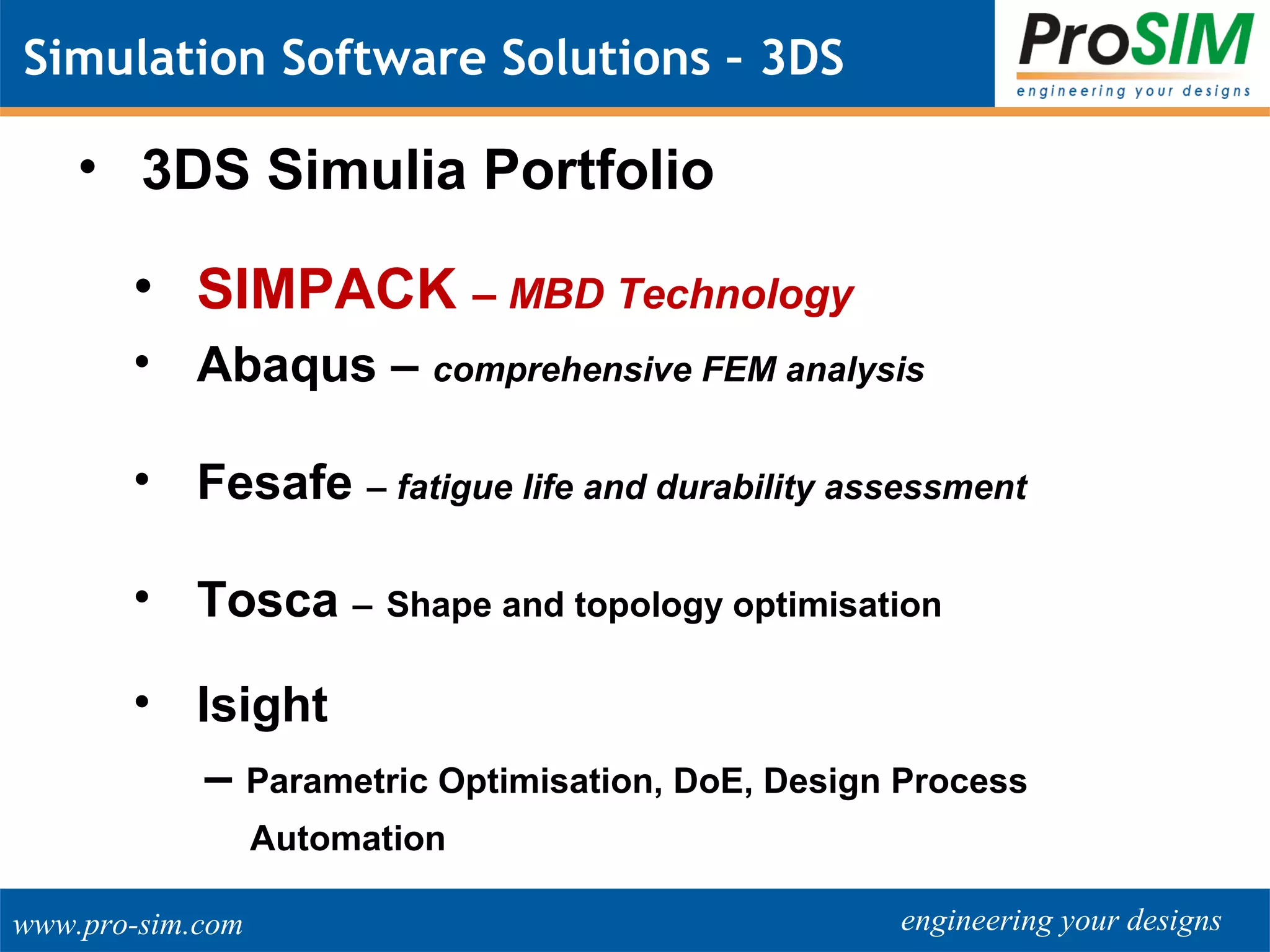 engineering your designswww.pro-sim.com
Simulation Software Solutions – 3DS
• 3DS Simulia Portfolio
• SIMPACK – MBD Technology
• Abaqus – comprehensive FEM analysis
• Fesafe – fatigue life and durability assessment
• Tosca – Shape and topology optimisation
• Isight
– Parametric Optimisation, DoE, Design Process
Automation
 