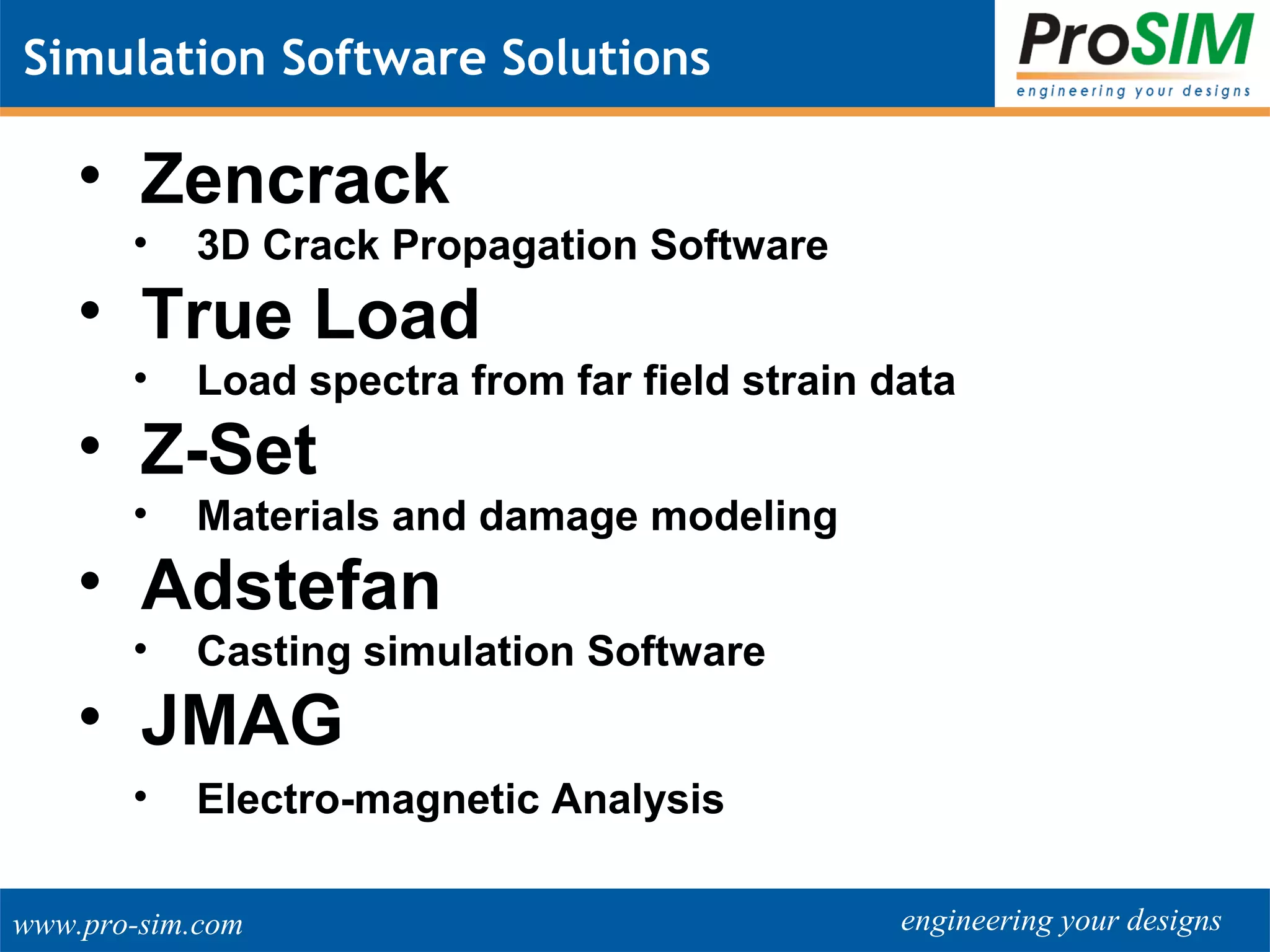 engineering your designswww.pro-sim.com
Simulation Software Solutions
• Zencrack
• 3D Crack Propagation Software
• True Load
• Load spectra from far field strain data
• Z-Set
• Materials and damage modeling
• Adstefan
• Casting simulation Software
• JMAG
• Electro-magnetic Analysis
 
