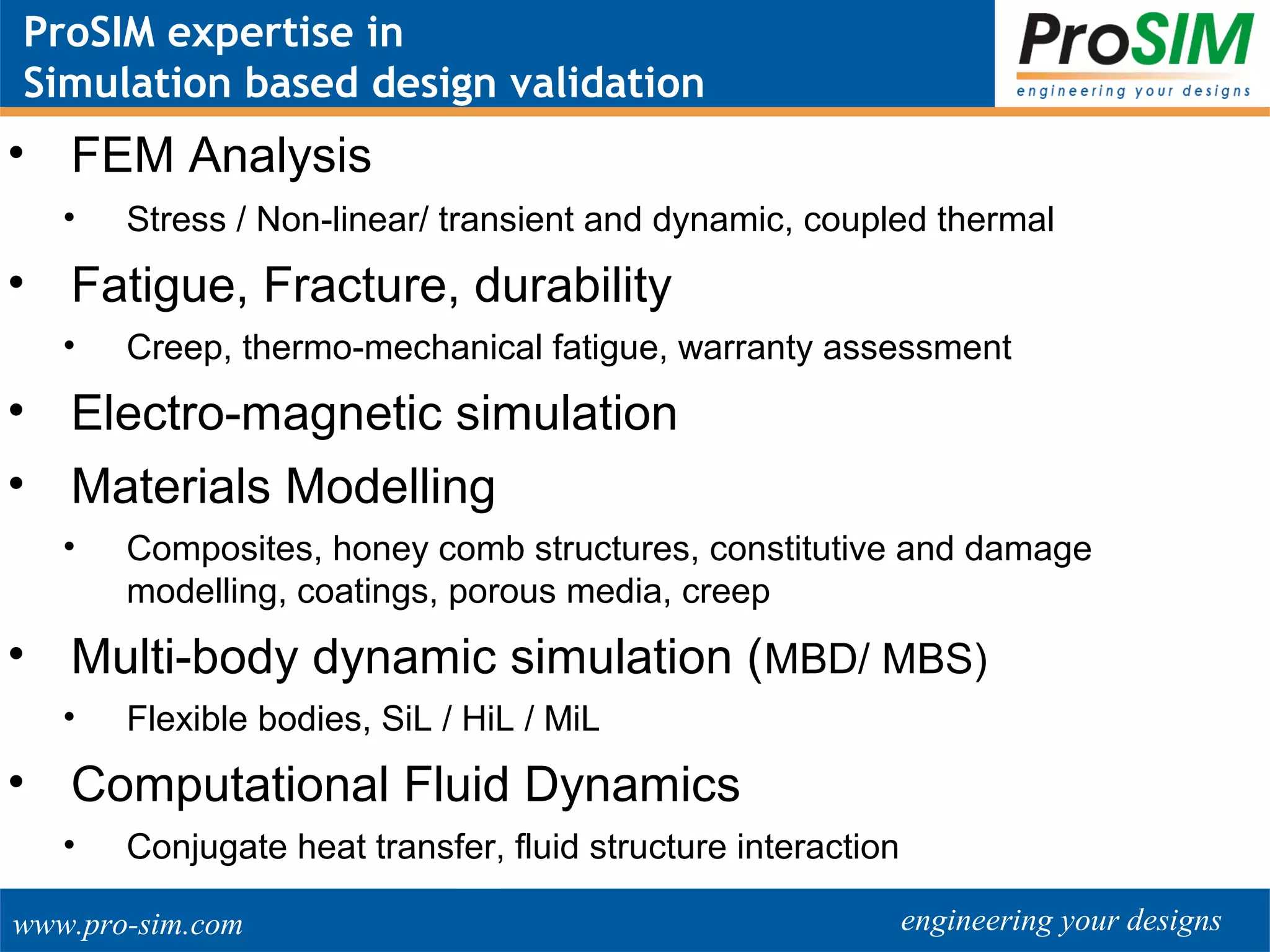 engineering your designswww.pro-sim.com
ProSIM expertise in
Simulation based design validation
• FEM Analysis
• Stress / Non-linear/ transient and dynamic, coupled thermal
• Fatigue, Fracture, durability
• Creep, thermo-mechanical fatigue, warranty assessment
• Electro-magnetic simulation
• Materials Modelling
• Composites, honey comb structures, constitutive and damage
modelling, coatings, porous media, creep
• Multi-body dynamic simulation (MBD/ MBS)
• Flexible bodies, SiL / HiL / MiL
• Computational Fluid Dynamics
• Conjugate heat transfer, fluid structure interaction
 