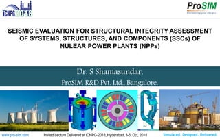 Simulated. Designed. Delivered.www.pro-sim.com Invited Lecture Delivered at ICNPG-2018, Hyderabad, 3-5, Oct, 2018
Dr. S Shamasundar,
ProSIM R&D Pvt. Ltd., Bangalore.
SEISMIC EVALUATION FOR STRUCTURAL INTEGRITY ASSESSMENT
OF SYSTEMS, STRUCTURES, AND COMPONENTS (SSCs) OF
NULEAR POWER PLANTS (NPPs)
 