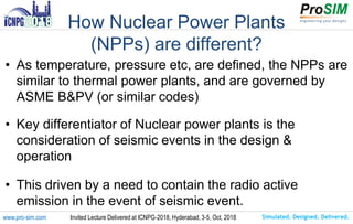 Simulated. Designed. Delivered.www.pro-sim.com Invited Lecture Delivered at ICNPG-2018, Hyderabad, 3-5, Oct, 2018
How Nuclear Power Plants
(NPPs) are different?
• As temperature, pressure etc, are defined, the NPPs are
similar to thermal power plants, and are governed by
ASME B&PV (or similar codes)
• Key differentiator of Nuclear power plants is the
consideration of seismic events in the design &
operation
• This driven by a need to contain the radio active
emission in the event of seismic event.
 