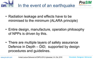 Simulated. Designed. Delivered.www.pro-sim.com Invited Lecture Delivered at ICNPG-2018, Hyderabad, 3-5, Oct, 2018
In the event of an earthquake
• Radiation leakage and effects have to be
minimised to the minimum (ALARA principle)
• Entire design, manufacture, operation philosophy
of NPPs is driven by this.
• There are multiple layers of safety assurance
Defence in Depth – DiD; supported by design
procedures and guidelines.
 