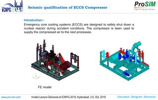 Simulated. Designed. Delivered.www.pro-sim.com Invited Lecture Delivered at ICNPG-2018, Hyderabad, 3-5, Oct, 2018
FE model
Seismic qualification of ECCS Compressor
Introduction:-
Emergency core cooling systems (ECCS) are designed to safely shut down a
nuclear reactor during accident conditions. The compressor is been used to
supply the compressed air to the next processes.
 