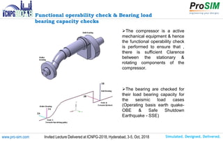 Simulated. Designed. Delivered.www.pro-sim.com Invited Lecture Delivered at ICNPG-2018, Hyderabad, 3-5, Oct, 2018
Functional operability check & Bearing load
bearing capacity checks
The compressor is a active
mechanical equipment & hence
the functional operability check
is performed to ensure that ,
there is sufficient Clarence
between the stationary &
rotating components of the
compressor.
The bearing are checked for
their load bearing capacity for
the seismic load cases
(Operating basis earth quake-
OBE & Safe Shutdown
Earthquake - SSE)
 