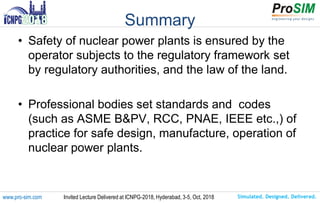 Simulated. Designed. Delivered.www.pro-sim.com Invited Lecture Delivered at ICNPG-2018, Hyderabad, 3-5, Oct, 2018
Summary
• Safety of nuclear power plants is ensured by the
operator subjects to the regulatory framework set
by regulatory authorities, and the law of the land.
• Professional bodies set standards and codes
(such as ASME B&PV, RCC, PNAE, IEEE etc.,) of
practice for safe design, manufacture, operation of
nuclear power plants.
 