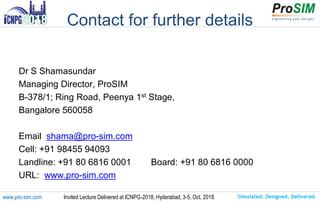 Simulated. Designed. Delivered.www.pro-sim.com Invited Lecture Delivered at ICNPG-2018, Hyderabad, 3-5, Oct, 2018
Contact for further details
Dr S Shamasundar
Managing Director, ProSIM
B-378/1; Ring Road, Peenya 1st Stage,
Bangalore 560058
Email shama@pro-sim.com
Cell: +91 98455 94093
Landline: +91 80 6816 0001 Board: +91 80 6816 0000
URL: www.pro-sim.com
 