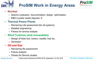 Simulated. Designed. Delivered.www.pro-sim.com Invited Lecture Delivered at ICNPG-2018, Hyderabad, 3-5, Oct, 2018
ProSIM Work in Energy Areas
• Nuclear
– Seismic evaluation, documentation, design optimisation
– R&D (nuclear waste disposal, S
• Thermal Power Plants
– Remaining Life assessment (for all systems)
– Detailed engineering
– Fitness for service analysis
• Wind Turbines (and renewables)
– Design of Gear box, towers, nacelle, hub etc,
– Generator
• Oil and Gas
– Remaining life assessment
– Failure analysis
– Fitness for Service studies
 