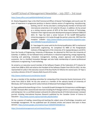 Cardiff School of Management Newsletter - July 2021 - 3rd issue
https://sway.office.com/upKDGKrl6VDkHhdC?ref=email
Dr. Shanta Rajapaksha Yapa is the Chief Commercial Officer of Avonet Technologies and counts over 35
years of experience in progressive positions in diverse industry sectors of engineering, manufacturing,
banking, and ICT. He has also been a visiting faculty member of 20 local and
international universities in Sri Lanka for 20 years. In addition, He has served
as a visiting resource person of AITE of the Asian Institute of Technology,
Thailand in their regional executive development programs between 2008 and
2015. Dr. Yapa has been a senior lecturer of the Cardiff Metropolitan
University programs in Sri Lanka through the partner university, ICBT from the
inception. LinkedIn: https://www.linkedin.com/in/shanta-rajapaksha-yapa-
phd-3390586/?originalSubdomain=lk
Dr. Yapa began his career with his first formal qualification, NDT in mechanical
(automobile) engineering. He completed his MBA at the Postgraduate
Institute of Management of the University of Sri Jayewardenepura and M Sc
from the Faculty of Engineering, University of Moratuwa. He obtained his PhD from the University of
Colombo. In addition, he has followed many certifications in industrial engineering, energy engineering,
inventing and patenting, innovation management, banking, project appraisal and development
economics. He is a Certified Innovation Manager and also holds memberships of several professional
institutions in engineering, IT and marketing.
He served as an executive council member of the Software Chapter of the Federation of IT Industry Sri
Lanka from 2008 to 2019 and acted as the President of the Software Chapter from 2013 to 2015. He also
represented Sri Lanka in the executive council of the Asia Pacific ICT Alliance for several years. Dr Yapa is
currently a director of the ICT Industry Skills Council of Sri Lanka.
http://www.ictskillscouncil.com/director-board/
He was a member of the standing committee for computing of the University Grants Commission of Sri
Lanka from 2010 to 2018. He has also served as a member of the advisory boards of University of
Moratuwa, SLIIT Computing and Sri Lanka Institute of Advanced Technological Studies.
Dr. Yapa authored the book Rising in Crisis – Survival & Growth Strategies for Entrepreneurs and Managers
in 2020. The book offers several brand-new tools including the R Hexagon which is a novel strategy making
and testing tool. He is a certified reviewer and works for editorial boards of 4 international peer reviewed
journals including International Business Research published by the Canadian Center of Science &
Education. http://www.ccsenet.org/journal/index.php/ibr/editor
He has a passion of reading, researching and teaching the subject areas of technology, innovation and
knowledge management. He has published over 20 scholarly articles and several new tools in these
domains. https://scholar.google.com/citations?user=hX9X2RYAAAAJ&hl=en
https://innovationmanagement.se/contributor/shanta-r-yapa/
 