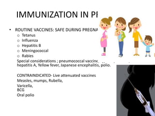 IMMUNIZATION IN PREGNANCY
• ROUTINE VACCINES: SAFE DURING PREGNANCY
o Tetanus
o Influenza
o Hepatitis B
o Meningococcal
o Rabies
Special considerations ; pneumococcal vaccine, typhoid, cholera,
hepatitis A, Yellow fever, Japanese encephalitis, polio.
CONTRAINDICATED- Live attenuated vaccines
Measles, mumps, Rubella,
Varicella,
BCG
Oral polio
 