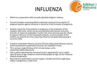 INFLUENZA
• Killed virus preparation with annually adjusted antigenic makeup.
• Current Canadian recommendations advocate universal immunization of
pregnant women against influenza in second or third trimester of pregnancy.
• Another reason for immunization in pregnancy is the protection of the
newborn after birth, which can be accomplished with passive immunity
(transfer of maternal antibodies). Further, the most common way for infants
to acquire influenza is from household contacts, so immunization of the
mother can prevent her from acquiring influenza and potentially passing it
on to her child.
• Trivalent inactivated influenza vaccine (TIV),live attenuated influenza vaccine
(LAIV),recombinant quadrivalent vaccines are available in India.
• TIV is annual, single IM dose of 0.5 ml also known as flu
shot(H1N1,H3N2,influenza B)
• LAIV is administered by the intranasal route is approved for use in adults
upto 50 years of age. Evidence recommends people at high risk for influenza
related complication.
• Recombinant quadrivalent vaccine is given, intradermal 0.5ml single dose.
saftey in pregnancy is under trial.
 