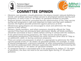 • Obstetric care providers should administer the tetanus toxoid, reduced diphtheria
toxoid, and acellular pertussis (Tdap) vaccine to all pregnant patients during each
pregnancy, as early in the 27–36-weeks-of-gestation window as possible.
• Pregnant women should be counseled that the administration of the Tdap vaccine
during each pregnancy is safe and important to make sure that each newborn
receives the highest possible protection against pertussis at birth.
• Obstetrician–gynecologists are encouraged to stock and administer the Tdap
vaccine in their offices.
• Partners, family members, and infant caregivers should be offered the Tdap
vaccine if they have not previously been vaccinated. Ideally, all family members
should be vaccinated at least 2 weeks before coming in contact with the newborn.
• If not administered during pregnancy, the Tdap vaccine should be given
immediately postpartum if the woman has never received a prior dose of Tdap as
an adolescent, adult, or during a previous pregnancy.
• There are certain circumstances in which it is appropriate to administer the Tdap
vaccine outside of the 27–36-weeks-of-gestation window. For example, in cases
of wound management, a pertussis outbreak, or other extenuating circumstances,
the need for protection from infection supercedes the benefit of administering the
vaccine during the 27–36-weeks-of-gestation window.
• If a pregnant woman is vaccinated early in her pregnancy (ie, before 27–36 weeks
of gestation), she does not need to be vaccinated again during 27–36 weeks of
gestation.
 
