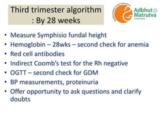 Third trimester algorithm
: By 28 weeks
• Measure Symphisio fundal height
• Hemoglobin – 28wks – second check for anemia
• Red cell antibodies
• Indirect Coomb’s test for the Rh negative
• OGTT – second check for GDM
• BP measurements, proteinuria
• Offer opportunity to ask questions and clarify
doubts
 