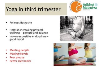 Yoga in third trimester
• Relieves Backache
• Helps in increasing physical
wellness – posture and balance
• Increases positive endorphins –
good mood
• Meeting people
• Making friends
• Peer groups
• Better diet habits
 