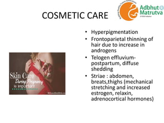 COSMETIC CARE
• Hyperpigmentation
• Frontoparietal thinning of
hair due to increase in
androgens
• Telogen effluvium-
postpartum, diffuse
shedding
• Striae : abdomen,
breats,thighs (mechanical
stretching and increased
estrogen, relaxin,
adrenocortical hormones)
 