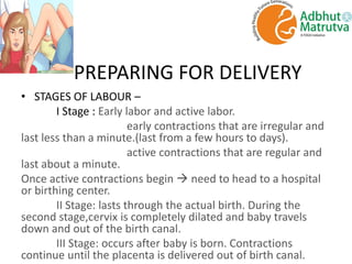 PREPARING FOR DELIVERY
• STAGES OF LABOUR –
I Stage : Early labor and active labor.
early contractions that are irregular and
last less than a minute.(last from a few hours to days).
active contractions that are regular and
last about a minute.
Once active contractions begin  need to head to a hospital
or birthing center.
II Stage: lasts through the actual birth. During the
second stage,cervix is completely dilated and baby travels
down and out of the birth canal.
III Stage: occurs after baby is born. Contractions
continue until the placenta is delivered out of birth canal.
 
