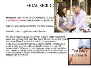 FETAL KICK COUNT
MATERNAL PERCEPTION OF DECREASED FETAL COUNT MAY BE
A RED FLAG SIGN FOR IMPENDING FETAL DISTRESS.
Fetal kick are appreciated for the first time at around 18-20weeks.
Fetal kick count is significant after 28weeks.
The DFMC requires pregnant women to begin a fetal movement
count at a selected time each day, count 10 movements and record
the elapsed time from the first to the tenth movement.
Findings which would indicate possible danger to the fetus, and
which should be reported immediately, include less than 10
movements in 12 hours; no perception of movement in an eight-
hour period; a change in the usual pattern of fetal movement; or a
sudden increase in violent fetal movements followed by complete
cessation of movement.
 