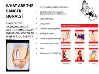 WHAT ARE THE
DANGER
SIGNALS?
• Severe abdominal pains or cramps
• Generalised weakness, easy
fatiguability and breathlessness
• Vaginal bleeding
• Convulsions
• Excessive swelling of the feet,
• blurring of vision,
• severe and persistent headache
• Decreased urine output
• Fever
• Sudden gush of fluid from the vagina
IF ANY OF THE
FOLLOWING OCCUR –
SEEK HELP IMMEDITALEY
AND REACH HOSPITAL TO
PRESERVE YOUR HRALTH
AND LIFE
 
