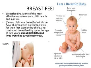 BREAST FEEDING
• Breastfeeding is one of the most
effective ways to ensure child health
and survival.
• If every child was breastfed within an
hour of birth, given only breast milk
for their first six months of life, and
continued breastfeeding up to the age
of two years, about 800,000 child
lives would be saved every year.
-
WHO
 