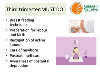 Third trimester:MUST DO
• Breast feeding
techniques
• Preparation for labour
and birth
• Recognition of active
labour
• Care of newborn
• Postnatal self care
• Awareness of postnatal
depression
 