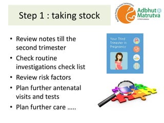 Step 1 : taking stock
• Review notes till the
second trimester
• Check routine
investigations check list
• Review risk factors
• Plan further antenatal
visits and tests
• Plan further care …..
 