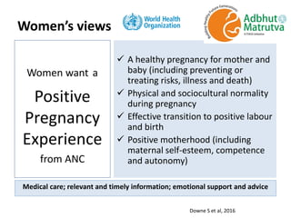  A healthy pregnancy for mother and
baby (including preventing or
treating risks, illness and death)
 Physical and sociocultural normality
during pregnancy
 Effective transition to positive labour
and birth
 Positive motherhood (including
maternal self-esteem, competence
and autonomy)
Women want a
Positive
Pregnancy
Experience
from ANC
Women’s views
Medical care; relevant and timely information; emotional support and advice
Downe S et al, 2016
 