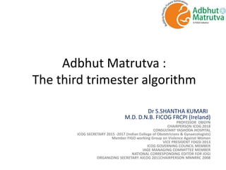 Adbhut Matrutva :
The third trimester algorithm
Dr S.SHANTHA KUMARI
M.D. D.N.B. FICOG FRCPI (Ireland)
PROFESSOR OBGYN
CHAIRPERSON ICOG 2018
CONSULTANT YASHODA HOSPITAL
ICOG SECRETARY 2015 -2017 (Indian College of Obstetricians & Gynaecologists)
Member FIGO working Group on Violence Against Women
VICE PRESIDENT FOGSI 2013
ICOG GOVERNING COUNCIL MEMBER
IAGE MANAGING COMMITTEE MEMBER
NATIONAL CORRESPONDING EDITOR FOR JOGI
ORGANIZING SECRETARY AICOG 2011CHAIRPERSON MNNRRC 2008
 