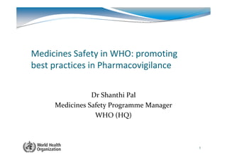 Medicines Safety in WHO: promoting
best practices in Pharmacovigilance


                Dr Shanthi Pal
     Medicines Safety Programme Manager
                 WHO (HQ)



                                          1
 