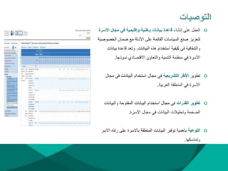 ‫التوصيات‬
‫إنشاء‬ ‫على‬ ‫العمل‬
‫األ‬ ‫مجال‬ ‫في‬ ‫وإقليمية‬ ‫وطنية‬ ‫بيانات‬ ‫قاعدة‬
‫سرة‬
‫الخص‬ ‫ضمان‬ ‫مع‬ ‫األدلة‬ ‫على‬ ‫القائمة‬ ‫السياسات‬ ‫صنع‬ ‫لتعزيز‬
‫وصية‬
‫البيانات‬ ‫هذه‬ ‫استخدام‬ ‫كيفية‬ ‫في‬ ‫والشفافية‬
.
‫ب‬ ‫قاعدة‬ ‫وتعد‬
‫يانات‬
‫نموذجا‬ ‫االقتصادي‬ ‫والتعاون‬ ‫التنمية‬ ‫منظمة‬ ‫في‬ ‫األسرة‬
.
‫تطوير‬
‫التشريعية‬ ‫األطر‬
‫م‬ ‫في‬ ‫البيانات‬ ‫استخدام‬ ‫مجال‬ ‫في‬
‫جال‬
‫العربية‬ ‫المنطقة‬ ‫في‬ ‫األسرة‬
.
‫القدرات‬ ‫تطوير‬
‫والبي‬ ‫المفتوحة‬ ‫البيانات‬ ‫استخدام‬ ‫مجال‬ ‫في‬
‫انات‬
‫األسرة‬ ‫مجال‬ ‫في‬ ‫البيانات‬ ‫وتحليالت‬ ‫الضخمة‬
.
‫التوعية‬
‫ر‬ ‫على‬ ‫باالسرة‬ ‫المتعلقة‬ ‫البيانات‬ ‫توفير‬ ‫باهمية‬
‫االسر‬ ‫فاه‬
‫وتماسكها‬
.
 