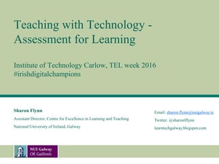 Teaching with Technology -
Assessment for Learning
Institute of Technology Carlow, TEL week 2016
#irishdigitalchampions
Sharon Flynn
Assistant Director, Centre for Excellence in Learning and Teaching
National University of Ireland, Galway
Email: sharon.flynn@nuigalway.ie
Twitter: @sharonlflynn
learntechgalway.blogspot.com
 