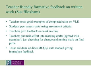 Teacher friendly formative feedback on written
work (Sue Bloxham)
• Teacher posts good examples of completed tasks on VLE
• Students peer assess tasks using assessment criteria
• Teachers give feedback on work in class
• Teachers put main effort into marking drafts (agreed with
examiner), just checking for change and putting mark on final
piece
• Tasks are done on-line (MCQs), auto marked giving
immediate feedback
 