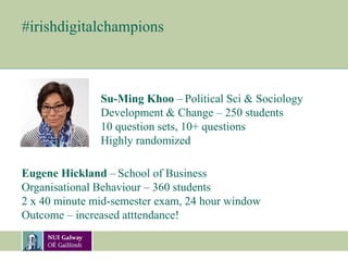 #irishdigitalchampions
Su-Ming Khoo – Political Sci & Sociology
Development & Change – 250 students
10 question sets, 10+ questions
Highly randomized
Eugene Hickland – School of Business
Organisational Behaviour – 360 students
2 x 40 minute mid-semester exam, 24 hour window
Outcome – increased atttendance!
 