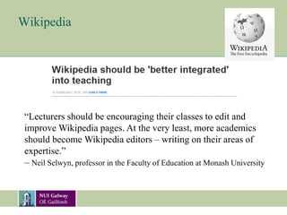 Wikipedia
“Lecturers should be encouraging their classes to edit and
improve Wikipedia pages. At the very least, more academics
should become Wikipedia editors – writing on their areas of
expertise.”
– Neil Selwyn, professor in the Faculty of Education at Monash University
 