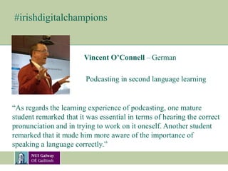 #irishdigitalchampions
Vincent O’Connell – German
“As regards the learning experience of podcasting, one mature
student remarked that it was essential in terms of hearing the correct
pronunciation and in trying to work on it oneself. Another student
remarked that it made him more aware of the importance of
speaking a language correctly.”
Podcasting in second language learning
 