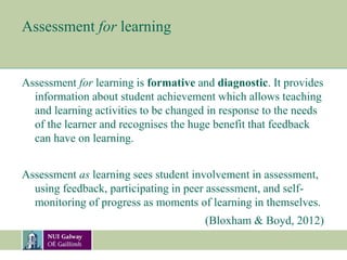 Assessment for learning
Assessment for learning is formative and diagnostic. It provides
information about student achievement which allows teaching
and learning activities to be changed in response to the needs
of the learner and recognises the huge benefit that feedback
can have on learning.
Assessment as learning sees student involvement in assessment,
using feedback, participating in peer assessment, and self-
monitoring of progress as moments of learning in themselves.
(Bloxham & Boyd, 2012)
 