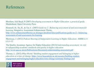 References
Bloxham, S & Boyd, P (2007) Developing assessment in Higher Education: a practical guide,
Maidenhead, Open University Press
Hounsell, D., Xu, R., & Tai, C. (2007) Guide no 2 - Balancing assessment of and assessment for
learning, Integrative Assessment Enhancement Theme,
http://www.enhancementthemes.ac.uk/pages/docdetail/docs/publications/guide-no-2---balancing-
assessment-of-and-assessment-for-learning
Morrissey, J. (2012) Podcast Steering of Independent Learning in Higher Education. AISHE-J, 4
(1):1-12.
The Quality Assurance Agency for Higher Education (2012)Understanding assessment: its role
in safeguarding academic standards and quality in higher education
http://www.qaa.ac.uk/en/Publications/Documents/understanding-assessment.pdf
Thomas, L. (2012) What Works? Building student engagement and belonging in higher
education at a time of change. https://www.heacademy.ac.uk/resource/building-student-
engagement-and-belonging-higher-education-time-change-summary-findings-and
 