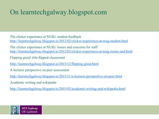 On learntechgalway.blogspot.com
The clicker experience at NUIG: student feedback
http://learntechgalway.blogspot.ie/2012/02/clicker-experience-at-nuig-student.html
The clicker experience at NUIG: Issues and concerns for staff
http://learntechgalway.blogspot.ie/2012/02/clicker-experience-at-nuig-issues-and.html
Flipping great! (On flipped classroom)
http://learntechgalway.blogspot.ie/2015/12/flipping-great.html
A lecturer perspective on peer assessment
http://learntechgalway.blogspot.ie/2015/11/a-lecturer-perspective-on-peer.html
Academic writing and wikipedia
http://learntechgalway.blogspot.ie/2015/02/academic-writing-and-wikipedia.html
 