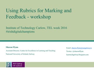 Using Rubrics for Marking and
Feedback - workshop
Institute of Technology Carlow, TEL week 2016
#irishdigitalchampions
Sharon Flynn
Assistant Director, Centre for Excellence in Learning and Teaching
National University of Ireland, Galway
Email: sharon.flynn@nuigalway.ie
Twitter: @sharonlflynn
learntechgalway.blogspot.com
 