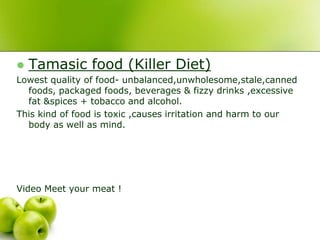    Tamasic food (Killer Diet)
Lowest quality of food- unbalanced,unwholesome,stale,canned
  foods, packaged foods, beverages & fizzy drinks ,excessive
  fat &spices + tobacco and alcohol.
This kind of food is toxic ,causes irritation and harm to our
  body as well as mind.




Video Meet your meat !
 