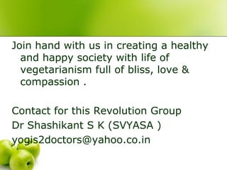 Join hand with us in creating a healthy
  and happy society with life of
  vegetarianism full of bliss, love &
  compassion .

Contact for this Revolution Group
Dr Shashikant S K (SVYASA )
yogis2doctors@yahoo.co.in
 
