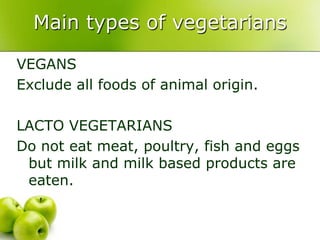 Main types of vegetarians

VEGANS
Exclude all foods of animal origin.

LACTO VEGETARIANS
Do not eat meat, poultry, fish and eggs
 but milk and milk based products are
 eaten.
 