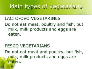 Main types of vegetarians

LACTO-OVO VEGETARINES
Do not eat meat, poultry and fish, but
 milk, milk products and eggs are
 eaten.

PESCO VEGETARIANS
Do not eat meat and poultry, but fish,
 milk, milk products and eggs are
 eaten.
 