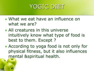 YOGIC DIET

 What we eat have an influence on
  what we are?
 All creatures in this universe
  intuitively know what type of food is
  best to them. Except ?
 According to yoga food is not only for
  physical fitness, but it also influences
  mental &spiritual health.
 