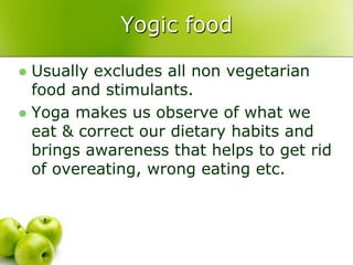 Yogic food

 Usually excludes all non vegetarian
  food and stimulants.
 Yoga makes us observe of what we
  eat & correct our dietary habits and
  brings awareness that helps to get rid
  of overeating, wrong eating etc.
 
