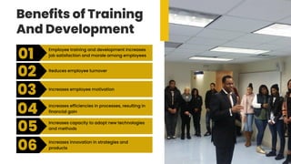 Benefits of Training
And Development
01
02
03
04
05
06
Employee training and development increases
job satisfaction and morale among employees
Reduces employee turnover
Increases employee motivation
Increases efficiencies in processes, resulting in
financial gain
Increases capacity to adopt new technologies
and methods
Increases innovation in strategies and
products
 