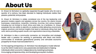 Dr. Shawn M. Nicholson is a globally respected thought leader who, for over a
quarter of a century, has been devoted to helping individuals realize their
passion, potential, and purpose.
Dr. Shawn M. Nicholson is widely considered one of the top leadership and
personal mastery experts and speakers across the country, his clients include
businesses, corporations, nonprofits, ministries, churches, and various leaders,
including but not limited to South Africa and India. As a facilitator, Dr. Shawn
possesses the rare ability to electrify an audience while delivering uncommonly
original, practical, and tactical insights that lead to individuals doing their best
work, teams providing superb results, and organizations becoming unbeatable.
Dr. Nicholson is also a community connector, an innovative and strategic
leader with a passion for working in partnership with Black and Brown
communities to eradicate generational poverty and stimulate economic
prosperity for those most excluded from it.
For the aspiring entrepreneur, Dr. Nicholson has developed a model referred
to as the (AED) model and is very passionate and dedicated to helping
individuals attain economic independence by Assisting businesses,
Encouraging entrepreneurship, and Developing ecosystem builders.
About Us
 