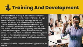 Training And Development
Companies face a shortage of passion in the workforce.
Statistics show, 13.9% of employees demonstrate the type of
passion to take on challenges, push boundaries, and
connect with others to develop better ideas and more
creative approaches. As we talk about skills gaps and
workforce shortages, new ways of working, tapping into
core human capabilities, and the growing need for workers
to own their learning and careers, this lack of passion
should cause some alarm. The passion of the employee is a
key part of the motivation needed for learning new skills,
tools, and approaches, for taking on difficult or ambiguous
challenges.
Without that passion, companies may struggle—and so will
workers.
 