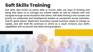 Soft Skills Training
Soft skills, also known as power skills or human skills, are ways of thinking and
being that allow us to manage our mental health as well as interact with and
navigate through social situations with others. Soft skills training is the number one
priority for Leadership and Development leaders at companies across industries.
And for good reason. Rapid tech innovation causes business needs to change so
rapidly, and skill shelf life continues to shrink as a result. Enhance your staff's
capabilities with our proven soft skills training program.
 
