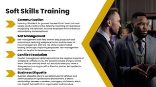 Soft Skills Training
Communication
Listening. We take it for granted that we all can listen but most
people don't practice active listening. Coaching isn't just about
recognizing the behaviors to move employees from ordinary to
extraordinary and exceptional.
Self Management
Self-management skills help workers stay productive and
autonomous, reducing workplace friction and the need for
micromanagement. With the rise of the modern hybrid
working landscape, improving employees' self-management
skills can be vital for business success.
Conflict Resolution
Conflict management skills help minimize the negative impacts of
workplace conflicts on you, the people involved, and your whole
team. They're basically what you would do when you sense a
disagreement coming on with a friend or partner, but applied to
the workplace.
Business Etiquette
Business etiquette refers to accepted rules for behavior and
communication in a professional environment. It affects
relationships between coworkers, managers, and clients, which
can impact the health of an organisation and its culture
 